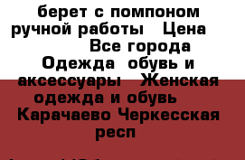 берет с помпоном ручной работы › Цена ­ 2 000 - Все города Одежда, обувь и аксессуары » Женская одежда и обувь   . Карачаево-Черкесская респ.